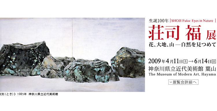生誕100年　荘司福展　花・大地・山-自然を見つめて　SHOJI Fuku:Eyes in Nature　会期は2009年4月11日（土曜）から6月14日（日曜）まで　展覧会内容詳細はこちら