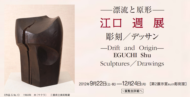 江口 週 展　―漂流と原形―　彫刻／デッサン　会期は2012年9月22日（土曜祝日）から12月24日（月曜）まで　展覧会内容詳細はこちら
