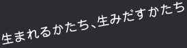 生まれるかたち、生みだすかたち