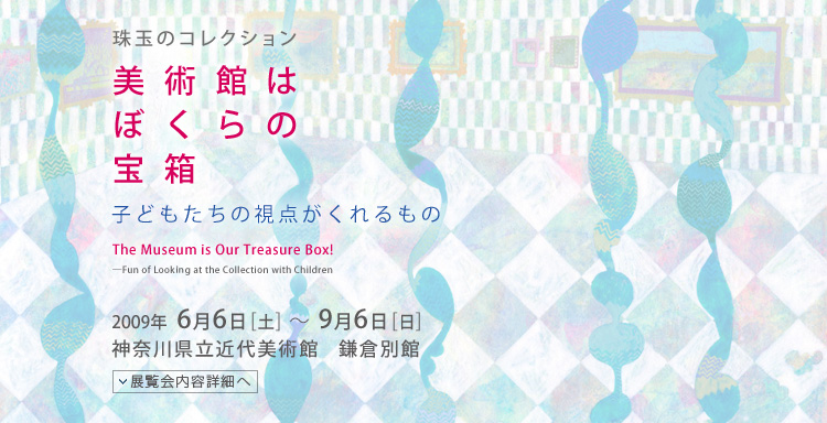 珠玉のコレクション 美術館はぼくらの宝箱 子どもたちの視点がくれるもの 会期は2009年6月6日(土曜)から9月6日(日曜)まで 展覧会内容詳細はこちら