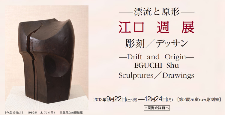江口 週 展 ―漂流と原形― 彫刻/デッサン 会期は2012年9月22日(土曜祝日)から12月24日(月曜)まで 展覧会内容詳細はこちら