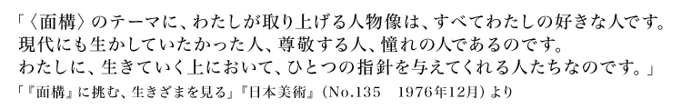 「〈面構〉のテーマに、わたしが取り上げる人物像は、すべてわたしの好きな人です。現代にも生かしていたかった人、尊敬する人、憧れの人であるのです。わたしに、生きていく上において、ひとつの指針を与えてくれる人たちなのです。」
「『面構』に挑む、生きざまを見る」『日本美術』(No.135 1976年12月)より
