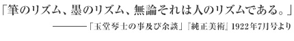「筆のリズム、墨のリズム、無論それは人のリズムである。 ――「玉堂琴士の事及び余談」『純正美術』1922年7月号より